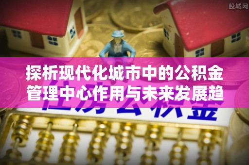 昌吉探析现代化城市中的公积金管理中心作用与未来发展趋势