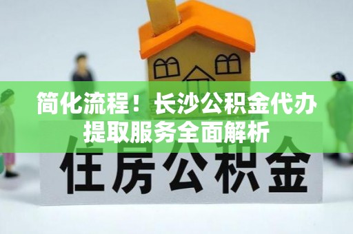 昌吉简化流程！长沙公积金代办提取服务全面解析